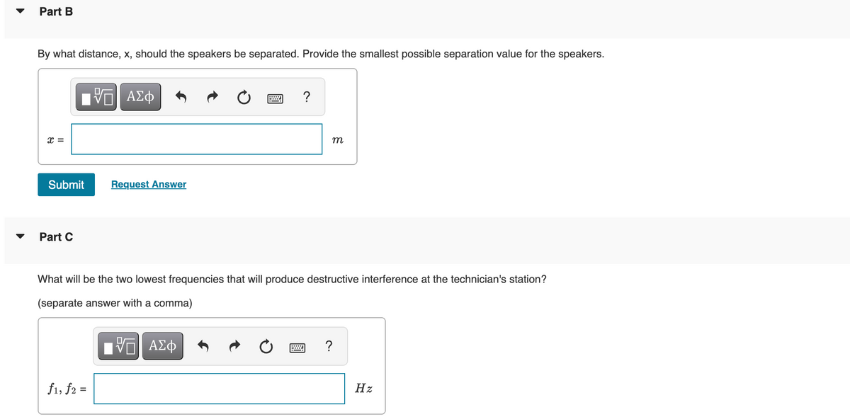 Part B
By what distance, x, should the speakers be separated. Provide the smallest possible separation value for the speakers.
X =
Submit
Part C
ΠΙ ΑΣΦ
f1, f2 =
Request Answer
?
m
What will be the two lowest frequencies that will produce destructive interference at the technician's station?
(separate answer with a comma)
VG| ΑΣΦ
?
Hz