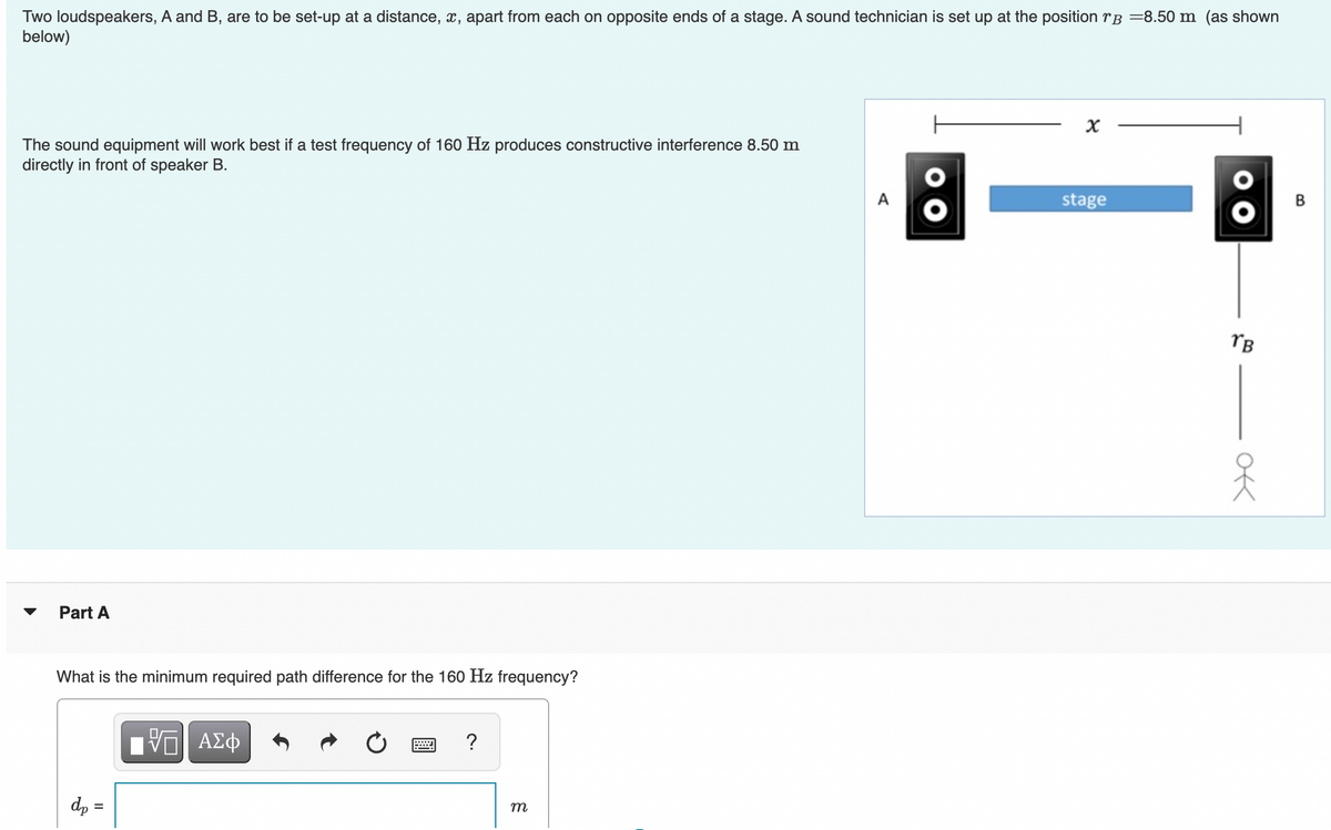 Two loudspeakers, A and B, are to be set-up at a distance, x, apart from each on opposite ends of a stage. A sound technician is set up at the position rB =8.50 m (as shown
below)
The sound equipment will work best if a test frequency of 160 Hz produces constructive interference 8.50 m
directly in front of speaker B.
Part A
What is the minimum required path difference for the 160 Hz frequency?
dp =
ΕΠΙ ΑΣΦ
W
?
m
A
x
stage
00
TB
ok
옷
B