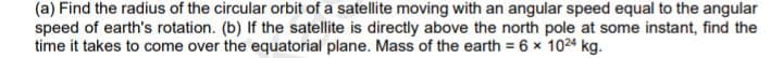 (a) Find the radius of the circular orbit of a satellite moving with an angular speed equal to the angular
speed of earth's rotation. (b) If the satellite is directly above the north pole at some instant, find the
time it takes to come over the equatorial plane. Mass of the earth = 6 x 1024 kg.
%3!
