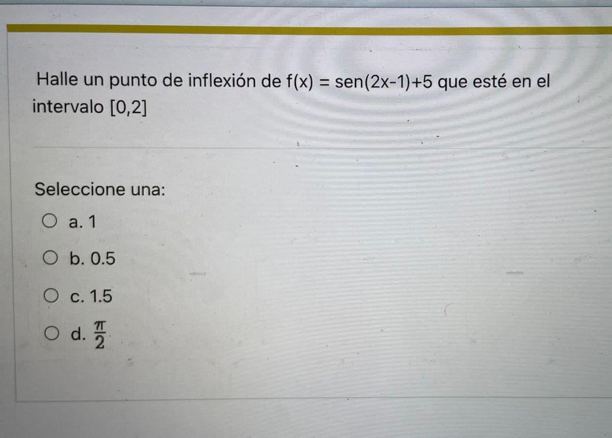 Halle un punto de inflexión de f(x) = sen(2x-1)+5 que esté en el
intervalo [0,2]
%3D
Seleccione una:
O a. 1
O b. 0.5
O c. 1.5
7T
O d.
