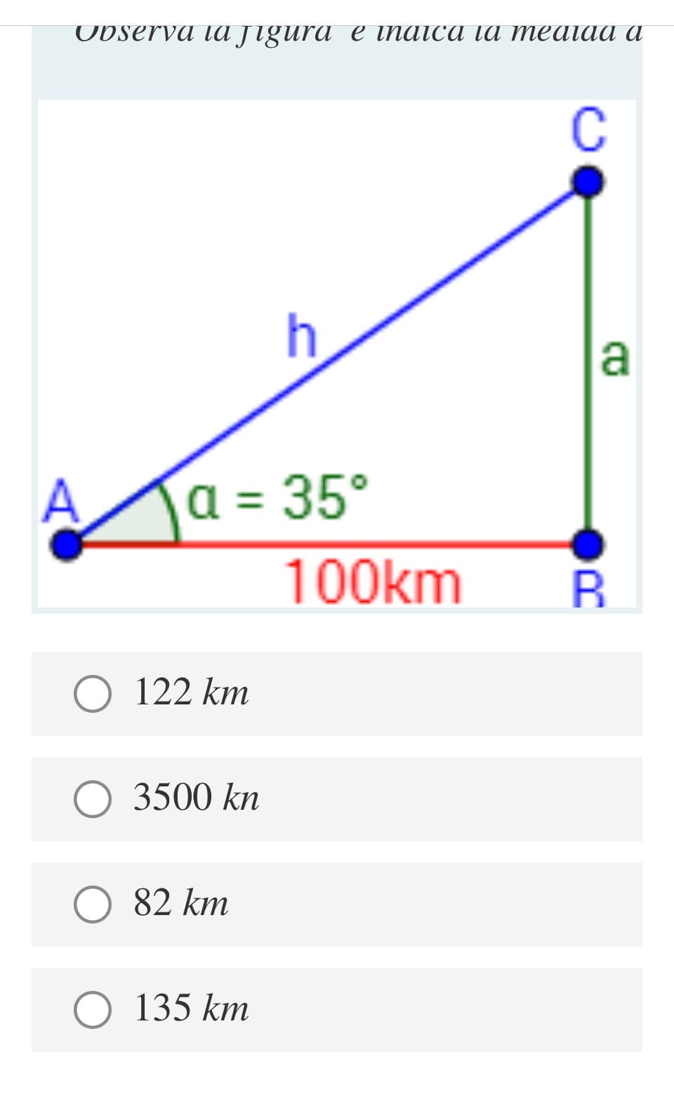 UDserva tа лgura e inaica ia mеаiаа а
C
a
a = 35°
100km
B.
О 122 km
О 3500 kn
82 km
О 135 km
