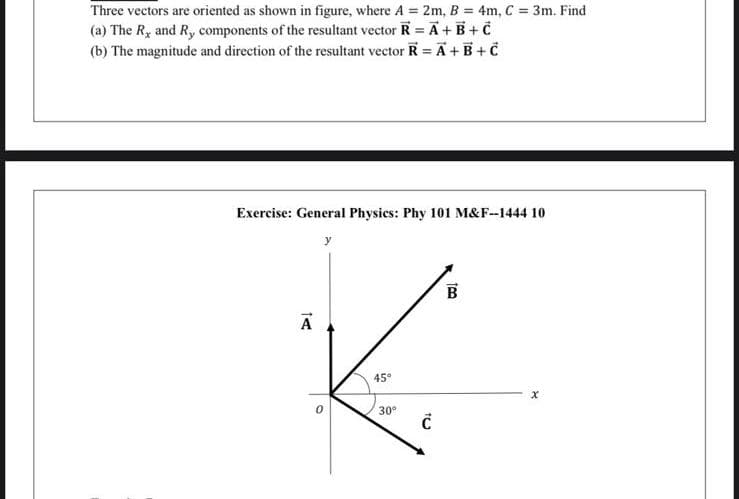 Three vectors are oriented as shown in figure, where A = 2m, B = 4m, C = 3m. Find
(a) The R, and R, components of the resultant vector R = A + B+C
(b) The magnitude and direction of the resultant vector R = A + B + C
Exercise: General Physics: Phy 101 M&F--1444 10
14
A
y
45°
30°
Ć
100
B
X