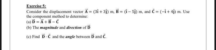 Exercise 5:
Consider the displacement vector Ã = (31 +3ĵ) m, B = (Î – 5ĵ) m, and C = (-1 + 4ĵ) m. Use
the component method to determine:
(a) D = A + B-C
(b) The magnitude and direction of D
(c) Find D C and the angle between D and C.