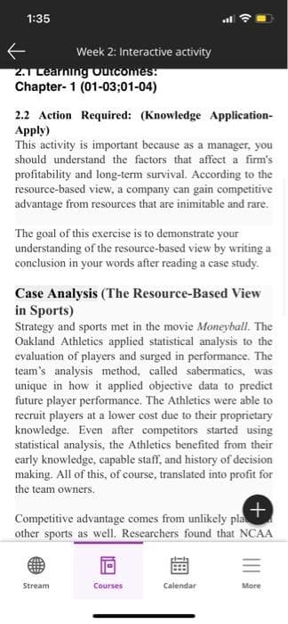 1:35
Week 2: Interactive activity
2.1 Learning Outcomes:
Chapter-1 (01-03;01-04)
2.2 Action Required: (Knowledge Application-
Apply)
This activity is important because as a manager, you
should understand the factors that affect a firm's
profitability and long-term survival. According to the
resource-based view, a company can gain competitive
advantage from resources that are inimitable and rare.
The goal of this exercise is to demonstrate your
understanding of the resource-based view by writing a
conclusion in your words after reading a case study.
Case Analysis (The Resource-Based View
in Sports)
Strategy and sports met in the movie Moneyball. The
Oakland Athletics applied statistical analysis to the
evaluation of players and surged in performance. The
team's analysis method, called sabermatics, was
unique in how it applied objective data to predict
future player performance. The Athletics were able to
recruit players at a lower cost due to their proprietary
knowledge. Even after competitors started using
statistical analysis, the Athletics benefited from their
early knowledge, capable staff, and history of decision
making. All of this, of course, translated into profit for
the team owners.
+
Competitive advantage comes from unlikely pla
other sports as well. Researchers found that NCAA
Stream
Courses
Calendar
More