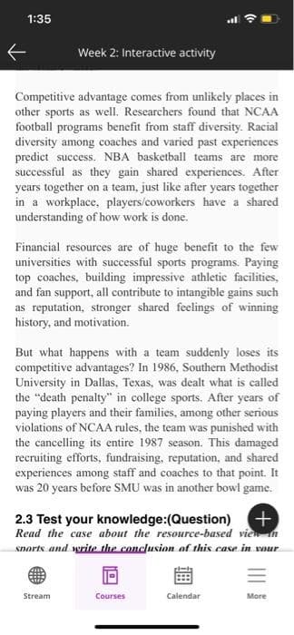 1:35
Week 2: Interactive activity
Competitive advantage comes from unlikely places in
other sports as well. Researchers found that NCAA
football programs benefit from staff diversity. Racial
diversity among coaches and varied past experiences
predict success. NBA basketball teams are more
successful as they gain shared experiences. After
years together on a team, just like after years together
in a workplace, players/coworkers have a shared
understanding of how work is done.
Financial resources are of huge benefit to the few
universities with successful sports programs. Paying
top coaches, building impressive athletic facilities,
and fan support, all contribute to intangible gains such
as reputation, stronger shared feelings of winning
history, and motivation.
But what happens with a team suddenly loses its
competitive advantages? In 1986, Southern Methodist
University in Dallas, Texas, was dealt what is called
the "death penalty" in college sports. After years of
paying players and their families, among other serious
violations of NCAA rules, the team was punished with
the cancelling its entire 1987 season. This damaged
recruiting efforts, fundraising, reputation, and shared
experiences among staff and coaches to that point. It
was 20 years before SMU was in another bowl game.
2.3 Test your knowledge:(Question) +
Read the case about the resource-based view
sports and write the conclusion of this case in your
Stream
Courses
Calendar
More