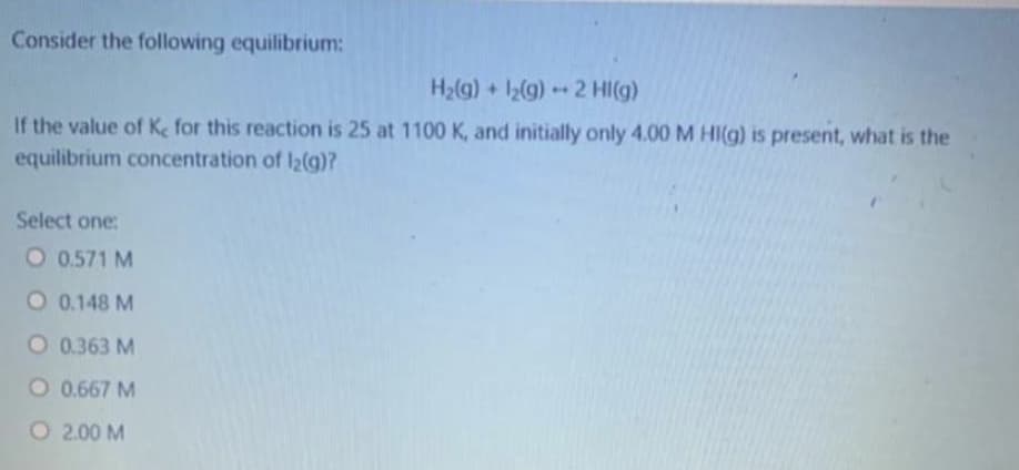 Consider the following equilibrium:
H2(g) + 12(g)2 HI(g)
.
If the value of Ke for this reaction is 25 at 1100 K, and initially only 4.00 M HI(g) is present, what is the
equilibrium concentration of I2(g)?
Select one:
O 0.571 M
O 0.148 M
O 0.363 M
O 0.667 M
O 2.00 M
