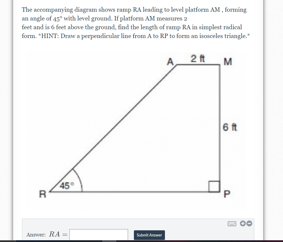 The accompanying diagram shows ramp RA leading to level platform AM, forming
an angle of 45° with level ground. If platform AM measures 2
feet and is 6 feet above the ground, find the length of ramp RA in simplest radical
form. *HINT: Draw a perpendicular line from A to RP to form an isosceles triangle.*
A
2 ft
M
6 ft
45°
R
Answer: RA =
Submit Answer
P.
