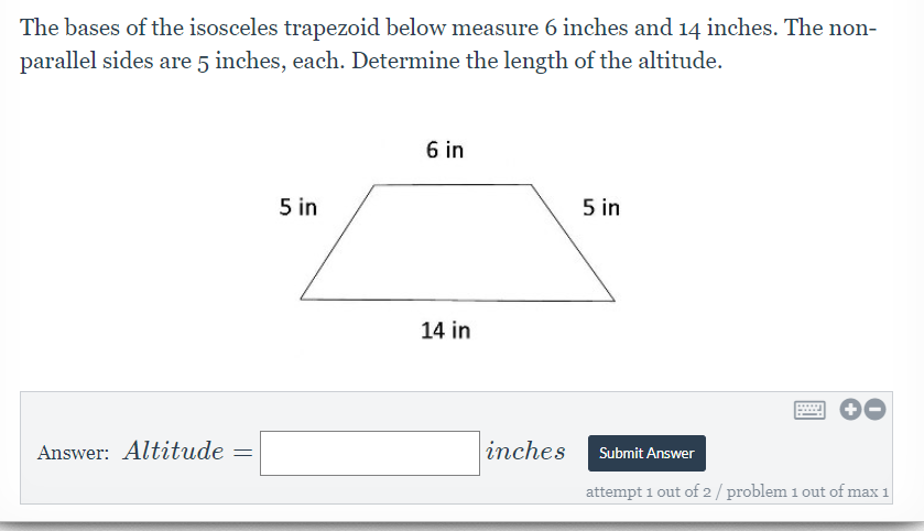 The bases of the isosceles trapezoid below measure 6 inches and 14 inches. The non-
parallel sides are 5 inches, each. Determine the length of the altitude.
6 in
5 in
5 in
14 in
Answer: Altitude
inches
Submit Answer
attempt 1 out of 2 / problem 1 out of max 1
