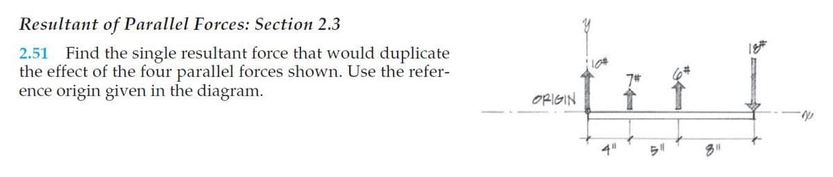 Resultant of Parallel Forces: Section 2.3
Find the single resultant force that would duplicate
the effect of the four parallel forces shown. Use the refer-
ence origin given in the diagram.
2.51
7#
ORIGIN
4"
