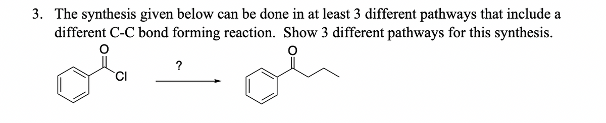 3. The synthesis given below can be done in at least 3 different pathways that include a
different C-C bond forming reaction. Show 3 different pathways for this synthesis.
?