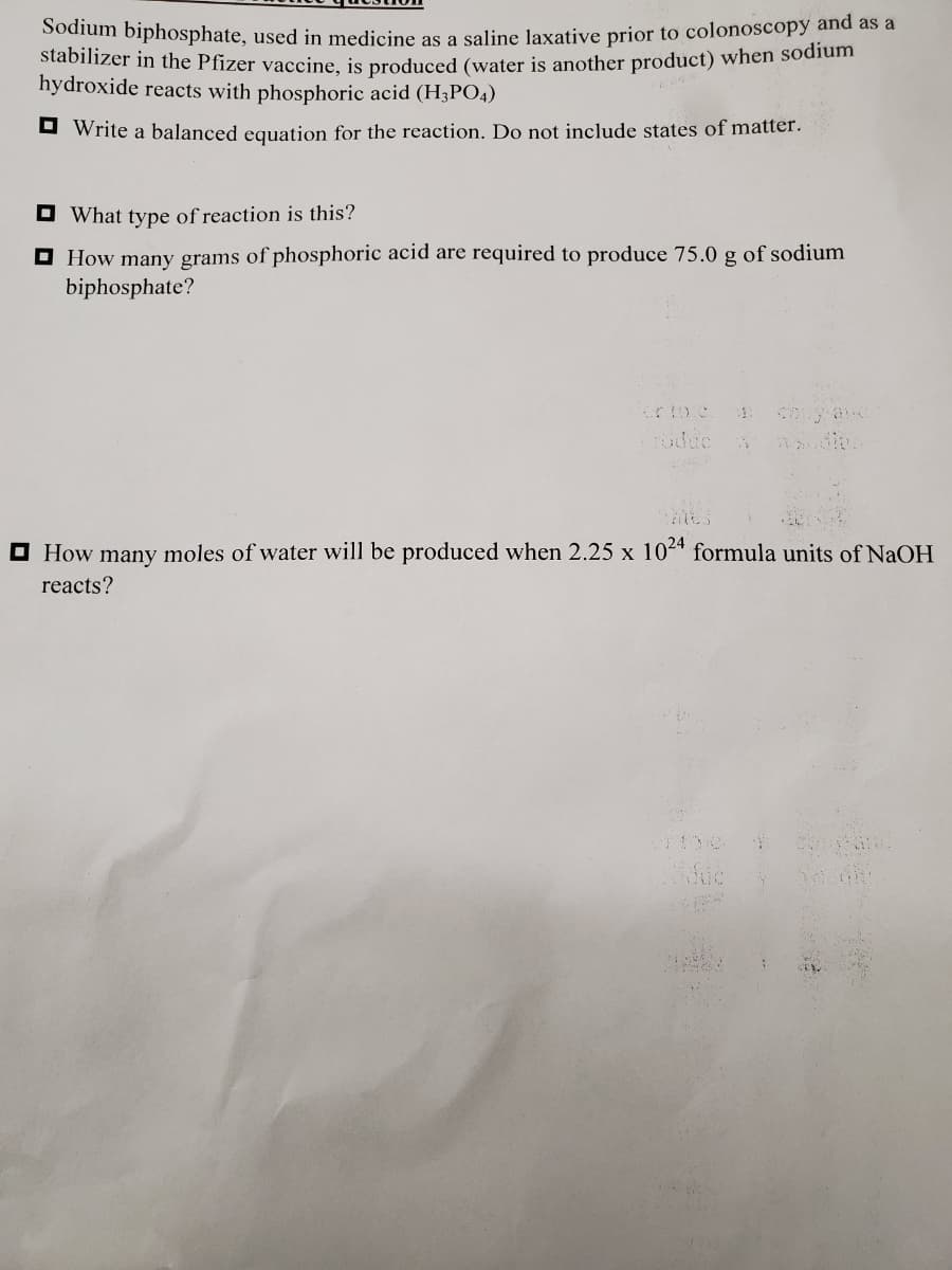 Sodium biphosphate, used in medicine as a saline Jaxative prior to colonoscopy and as a
stabilizer in the Pfizer vaccine, is produced (water is another product) when sodium
hydroxide reacts with phosphoric acid (H3PO4)
O Write a balanced equation for the reaction. Do not include states of matter.
O What type of reaction is this?
O How many grams of phosphoric acid are required to produce 75.0 g of sodium
biphosphate?
Foduc
O How many moles of water will be produced when 2.25 x 104 formula units of NaOH
reacts?
