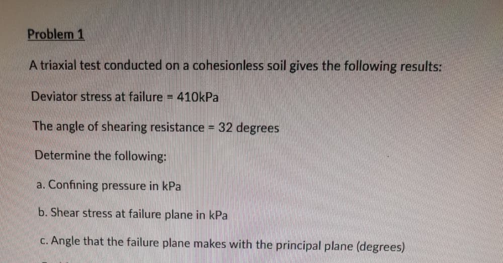 Problem 1
A triaxial test conducted on a cohesionless soil gives the following results:
Deviator stress at failure =
410kPa
The angle of shearing resistance = 32 degrees
Determine the following:
a. Confining pressure in kPa
b. Shear stress at failure plane in kPa
c. Angle that the failure plane makes with the principal plane (degrees)
