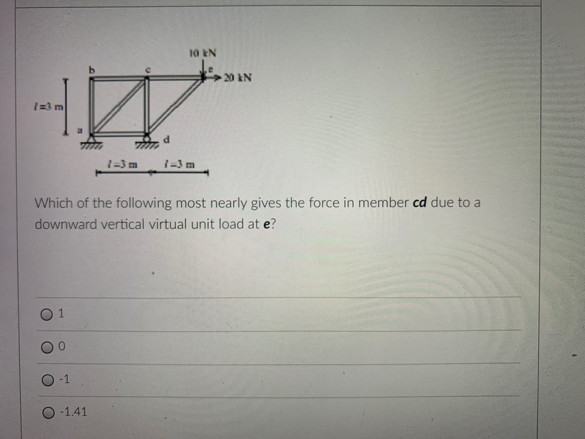 20 kN
H
1=3 m
31
d
1=3 m
1-3 m
Which of the following most nearly gives the force in member cd due to a
downward vertical virtual unit load at e?
1
O
-1
-1.41
10 EN
702