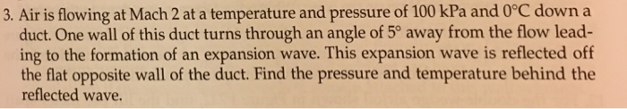 3. Air is flowing at Mach 2 at a temperature and pressure of 100 kPa and 0°C down a
duct. One wall of this duct turns through an angle of 5° away from the flow lead-
ing to the formation of an expansion wave. This expansion wave is reflected off
the flat opposite wall of the duct. Find the pressure and temperature behind the
reflected wave.
