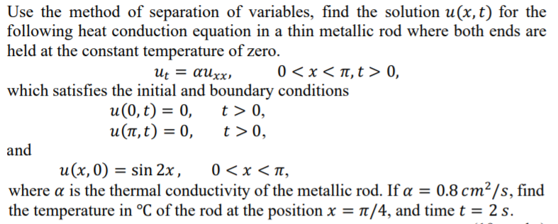 Use the method of separation of variables, find the solution u(x,t) for the
following heat conduction equation in a thin metallic rod where both ends are
held at the constant temperature of zero.
0 <x < T, t > 0,
Ut = auxx,
which satisfies the initial and boundary conditions
u(0, t) = 0,
u(1, t) = 0,
t > 0,
t >0,
and
0 <x < n,
where a is the thermal conductivity of the metallic rod. If a = 0.8 cm²/s, find
the temperature in °C of the rod at the position x = t/4, and time t = 2 s.
u(x,0) = sin 2x,
%3D
