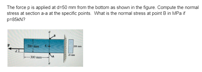 The force p is applied at d=50 mm from the bottom as shown in the figure. Compute the normal
stress at section a-a at the specific points. What is the normal stress at point B in MPa if
p=85kN?
200
200 mm
-300 mm-