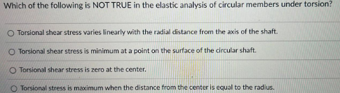 Which of the following is NOT TRUE in the elastic analysis of circular members under torsion?
O Torsional shear stress varies linearly with the radial distance from the axis of the shaft.
O Torsional shear stress is minimum at a point on the surface of the circular shaft.
O Torsional shear stress is zero at the center.
O Torsional stress is maximum when the distance from the center is equal to the radius.