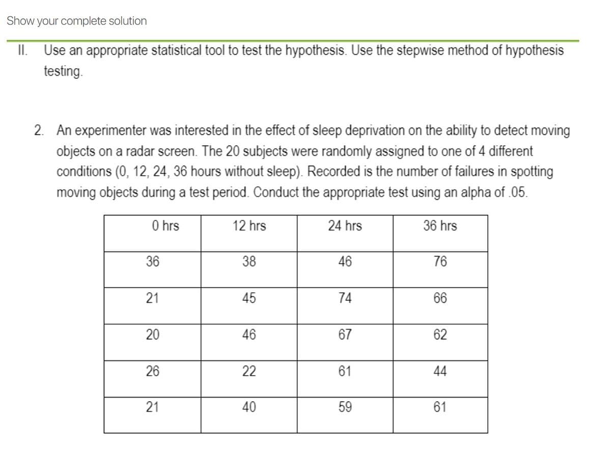 Show your complete solution
II. Use an appropriate statistical tool to test the hypothesis. Use the stepwise method of hypothesis
testing.
2. An experimenter was interested in the effect of sleep deprivation on the ability to detect moving
objects on a radar screen. The 20 subjects were randomly assigned to one of 4 different
conditions (0, 12, 24, 36 hours without sleep). Recorded is the number of failures in spotting
moving objects during a test period. Conduct the appropriate test using an alpha of .05.
O hrs
12 hrs
24 hrs
36 hrs
36
38
46
76
45
66
20
46
67
62
26
22
61
44
21
40
59
61
74
21
