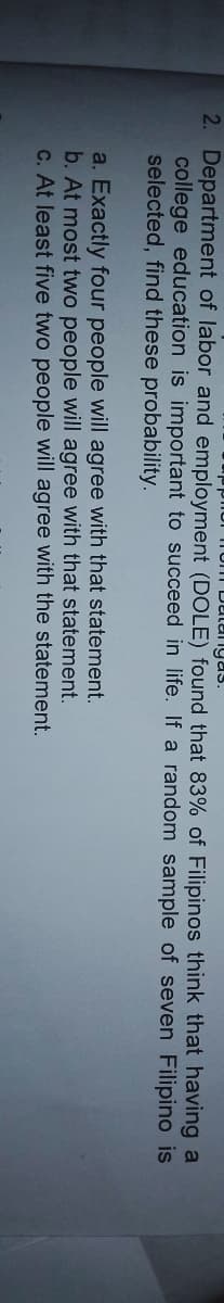 igas.
2. Department of labor and employment (DOLE) found that 83% of Filipinos think that having a
college education is important to succeed in life. If a random sample of seven Filipino is
selected, find these probability.
a. Exactly four people will agree with that statement.
b. At most two people will agree with that statement.
C. At least five two people will agree with the statement.
