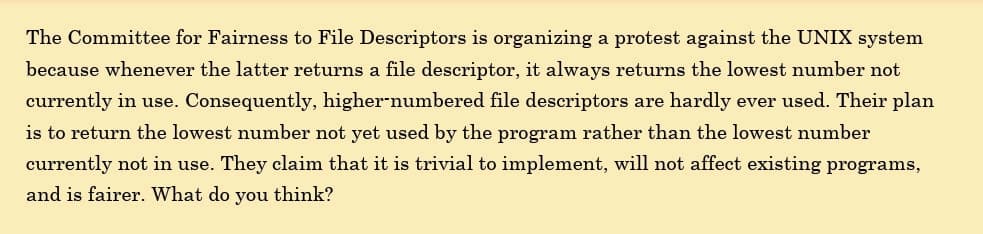 The Committee for Fairness to File Descriptors is organizing a protest against the UNIX system
because whenever the latter returns a file descriptor, it always returns the lowest number not
currently in use. Consequently, higher-numbered file descriptors are hardly ever used. Their plan
is to return the lowest number not yet used by the program rather than the lowest number
currently not in use. They claim that it is trivial to implement, will not affect existing programs,
and is fairer. What do you think?