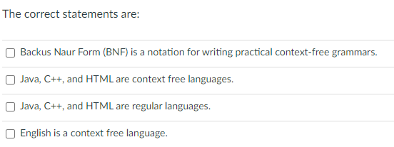 The correct statements are:
Backus Naur Form (BNF) is a notation for writing practical context-free grammars.
Java, C++, and HTML are context free languages.
O Java, C++, and HTML are regular languages.
O English is a context free language.
