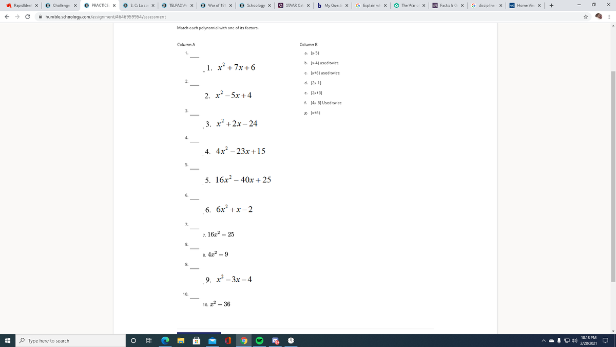 A Rapidldent x
9 Challenge x
S PRACTICE: X
9 3. C: La co X
S TELPAS Wr x
S War of 181 x
9 Schoology x
a STAAR Cat x
b My Questi x
G Explain wwh x
O The War of x
Facts: Is O
G discipline x
+
Home Vie x
A humble.schoology.com/assignment/4646959954/assessment
Match each polynomial with one of its factors.
Column A
Column B
1.
a. (x-5)
b. (x-4) used twice
1. х + 7х + 6
c. (x+6) used twice
2.
d. (2x-1)
e. (2x+3)
2. х? — 5х +4
f. (4x-5) Used twice
3.
g. (x+6)
3. х +2х-24
4.
4. 4x – 23x +15
5. 16x? – 40x + 25
6. бх +х — 2
7.
7. 16x? – 25
8.
8. 4x2 – 9
9.
9. х? —Зх —4
10.
10. x2 – 36
10:18 PM
O Type here to search
2/28/2021
