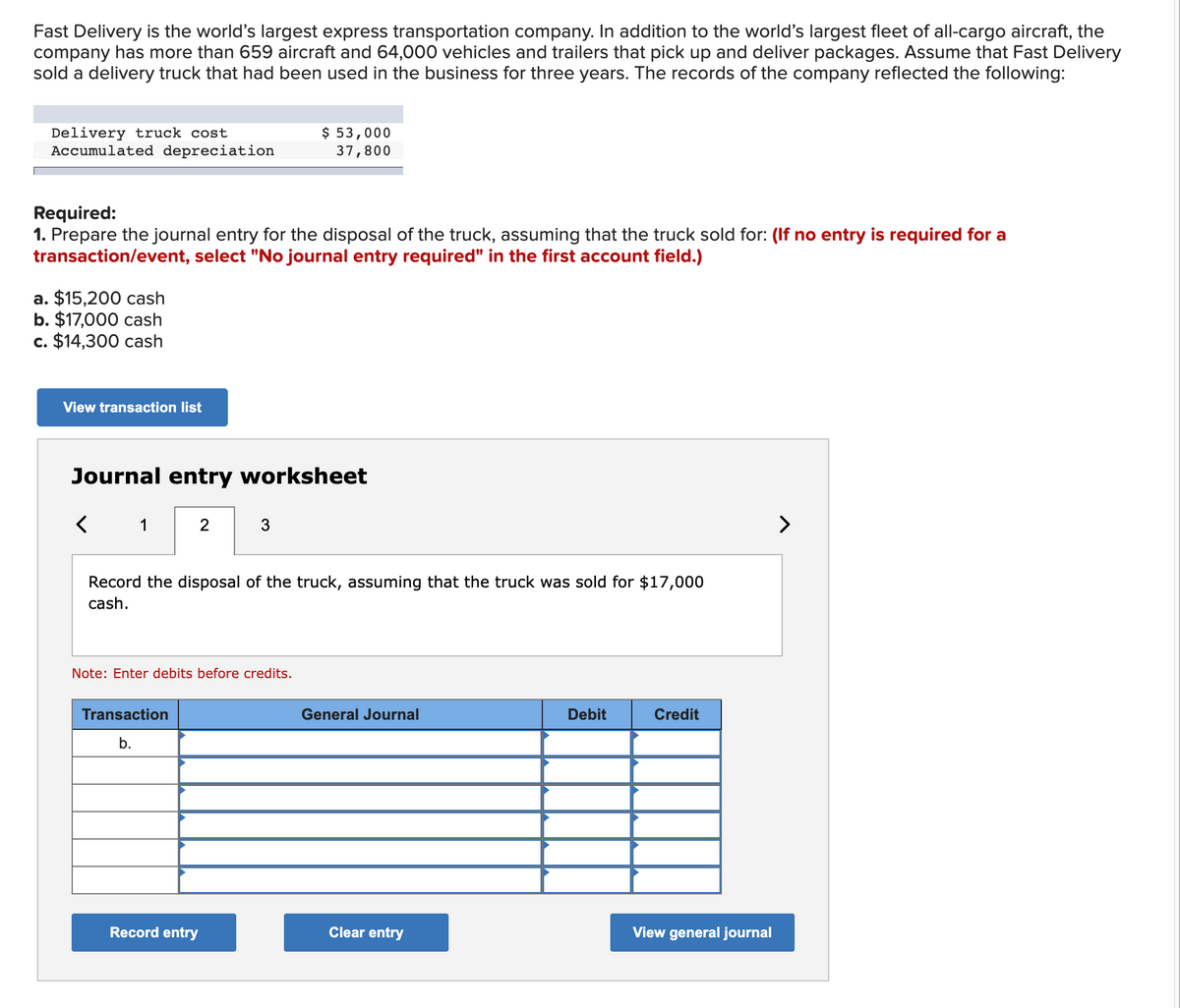 Fast Delivery is the world's largest express transportation company. In addition to the world's largest fleet of all-cargo aircraft, the
company has more than 659 aircraft and 64,000 vehicles and trailers that pick up and deliver packages. Assume that Fast Delivery
sold a delivery truck that had been used in the business for three years. The records of the company reflected the following:
Delivery truck cost
Accumulated depreciation
Required:
1. Prepare the journal entry for the disposal of the truck, assuming that the truck sold for: (If no entry is required for a
transaction/event, select "No journal entry required" in the first account field.)
a. $15,200 cash
b. $17,000 cash
c. $14,300 cash
View transaction list
Journal entry worksheet
<
2
Transaction
b.
$ 53,000
37,800
3
Record the disposal of the truck, assuming that the truck was sold for $17,000
cash.
Note: Enter debits before credits.
Record entry
General Journal
Clear entry
Debit
Credit
View general journal