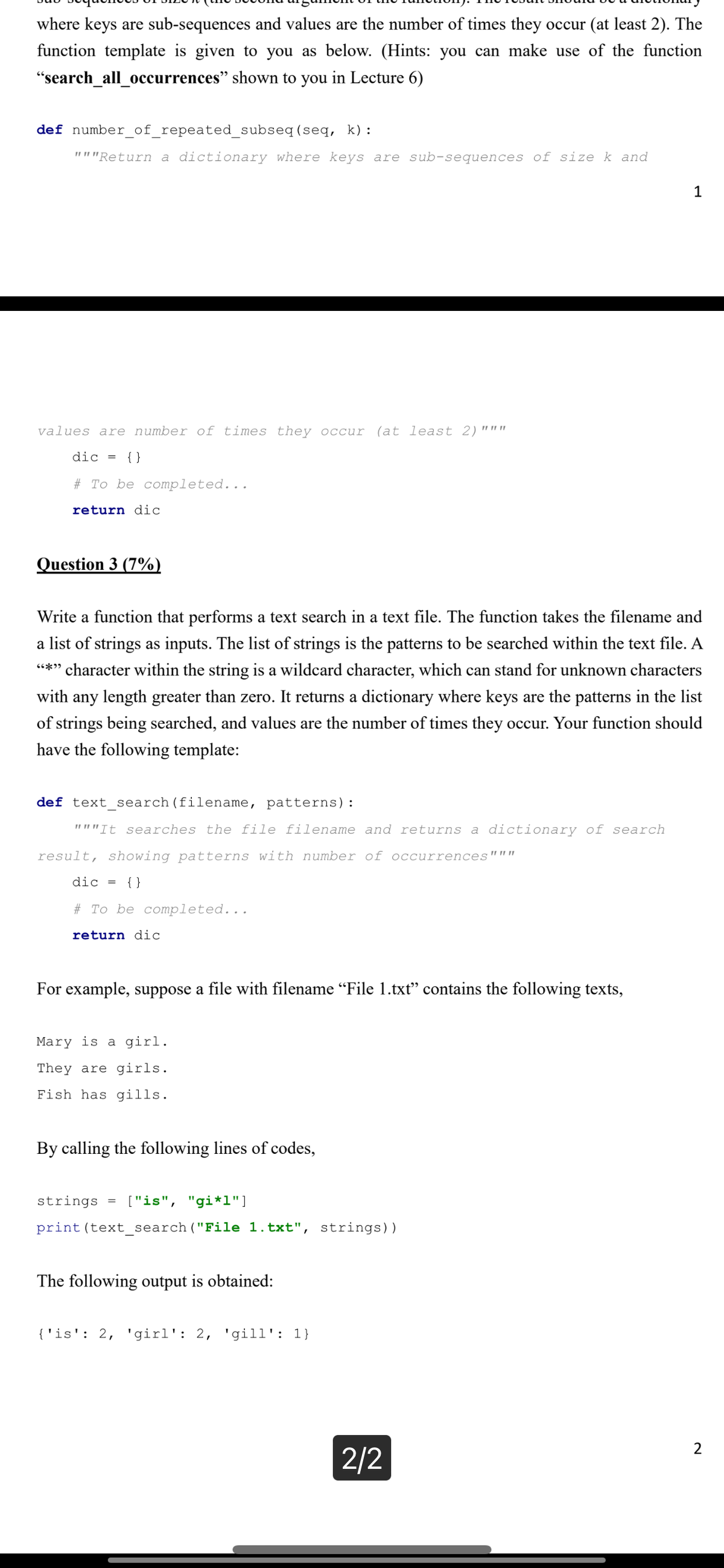 where keys are sub-sequences and values are the number of times they occur (at least 2). The
function template is given to you as below. (Hints: you can make use of the function
"search_all_occurrences" shown to you in Lecture 6)
def number_of_repeated_subseq
(seq, k):
"""Return a dictionary where keys are sub-sequences of size k and
values are number of times they occur (at least 2) """
dic = {}
# To be completed...
re rn dic
Question 3 (7%)
Write a function that performs a text search in a text file. The function takes the filename and
a list of strings as inputs. The list of strings is the patterns to be searched within the text file. A
"*" character within the string is a wildcard character, which can stand for unknown characters
with any length greater than zero. It returns a dictionary where keys are the patterns in the list
of strings being searched, and values are the number of times they occur. Your function should
have the following template:
def text_search (filename, patterns):
"""It searches the file filename and returns a dictionary of search
result, showing patterns with number of occurrences"""
dic = {}
# To be completed...
return dic
For example, suppose a file with filename “File 1.txt" contains the following texts,
Mary is a girl.
They are girls.
Fish has gills.
By calling the following lines of codes,
strings = ["is", "gi*1"]
print (text_search ("File 1.txt", strings))
The following output is obtained:
{'is': 2, 'girl': 2, 'gill': 1}
1
2/2
2