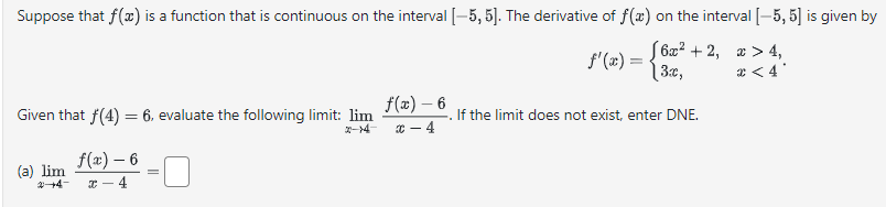 Suppose that f(x) is a function that is continuous on the interval [-5, 5]. The derivative of f(x) on the interval [-5, 5] is given by
6x²+2, x>4,
3x,
<4°
Given that f(4) = 6, evaluate the following limit: lim
f(x) - 6
2-4
(a) lim
2+4-
f(x) - 6
C-4
f'(x) =
. If the limit does not exist, enter DNE.