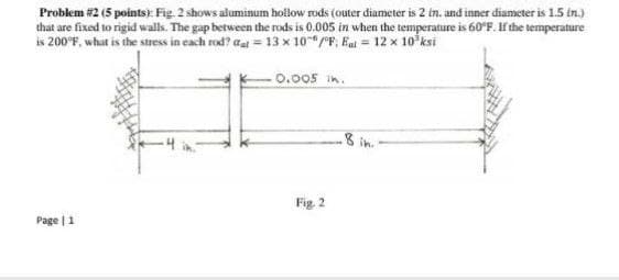 Problem #2 (5 points): Fig. 2 shows aluminum hollow rods (outer diameter is 2 in. and inner diameter is 1.5 in.)
that are fixed to rigid walls. The gap between the rods is 0.005 in when the temperature is 60°E. If the temperature
is 200°F, what is the stress in each rod? aai = 13 x 10/F, Eai = 12 x 10 ksi
%3D
0.005 in.
.8 in.
Fig. 2
Page | 1
