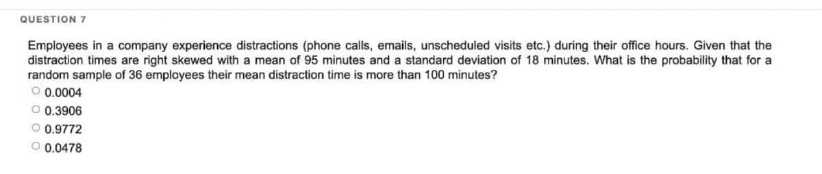 QUESTION 7
Employees in a company experience distractions (phone calls, emails, unscheduled visits etc.) during their office hours. Given that the
distraction times are right skewed with a mean of 95 minutes and a standard deviation of 18 minutes. What is the probability that for a
random sample of 36 employees their mean distraction time is more than 100 minutes?
O 0.0004
O 0.3906
O 0.9772
O 0.0478