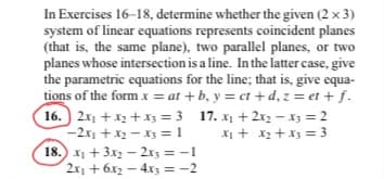 In Exercises 16-18, determine whether the given (2 x 3)
system of linear equations represents coincident planes
(that is, the same plane), two parallel planes, or two
planes whose intersection is a line. In the latter case, give
the parametric equations for the line; that is, give equa-
tions of the form x = at +b, y = ct+d, z = et + f.
16. 2x1 + x2 + x3 = 3 17. x₁ + 2x₂ - X3 = 2
-2x₁ + x₂x3 = 1 x₁ + x₂ + x3 = 3
18.) x₁ + 3x2 - 2x3 = -1
2x₁ + 6x2 - 4x3 = -2