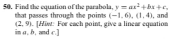 50. Find the equation of the parabola, y = ax²+bx+c,
that passes through the points (-1, 6), (1,4), and
(2,9). [Hint: For each point, give a linear equation
in a, b, and c.]