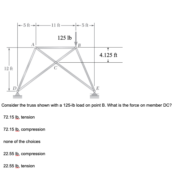 -5 ft→-
-11 ft-
- 5 ft-
125 lb
A
4.125 ft
12 ft
E
Consider the truss shown with a 125-lb load on point B. What is the force on member DC?
72.15 Ib, tension
72.15 lb, compression
none of the choices
22.55 lb, compression
22.55 Ib, tension
