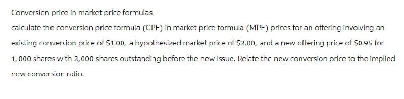 Conversion price in market price formulas
calculate the conversion price formula (CPF) in market price formula (MPF) prices for an offering involving an
existing conversion price of $1.00, a hypothesized market price of $2.00, and a new offering price of $0.95 for
1,000 shares with 2,000 shares outstanding before the new issue. Relate the new conversion price to the implied
new conversion ratio.