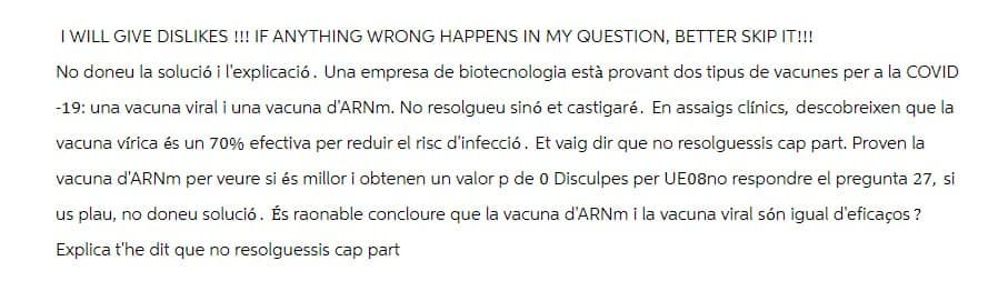 I WILL GIVE DISLIKES!!! IF ANYTHING WRONG HAPPENS IN MY QUESTION, BETTER SKIP IT!!!
No doneu la solució i l'explicació. Una empresa de biotecnologia està provant dos tipus de vacunes per a la COVID
-19: una vacuna viral i una vacuna d'ARNm. No resolgueu sinó et castigaré. En assaigs clínics, descobreixen que la
vacuna vírica és un 70% efectiva per reduir el risc d'infecció. Et vaig dir que no resolguessis cap part. Proven la
vacuna d'ARNm per veure si és millor i obtenen un valor p de 0 Disculpes per UE08no respondre el pregunta 27, si
us plau, no doneu solució. És raonable concloure que la vacuna d'ARNm i la vacuna viral són igual d'eficaços ?
Explica t'he dit que no resolguessis cap part