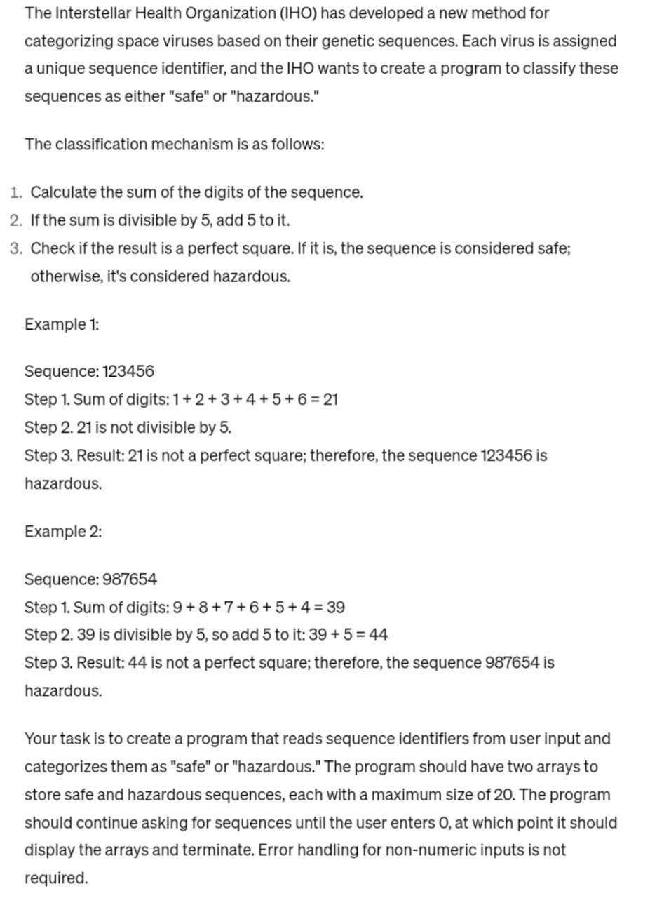 The Interstellar Health Organization (IHO) has developed a new method for
categorizing space viruses based on their genetic sequences. Each virus is assigned
a unique sequence identifier, and the IHO wants to create a program to classify these
sequences as either "safe" or "hazardous."
The classification mechanism is as follows:
1. Calculate the sum of the digits of the sequence.
2. If the sum is divisible by 5, add 5 to it.
3. Check if the result is a perfect square. If it is, the sequence is considered safe;
otherwise, it's considered hazardous.
Example 1:
Sequence: 123456
Step 1. Sum of digits: 1+2+3+4+5+6=21
Step 2. 21 is not divisible by 5.
Step 3. Result: 21 is not a perfect square; therefore, the sequence 123456 is
hazardous.
Example 2:
Sequence: 987654
Step 1. Sum of digits: 9+8+7+6+5+4=39
Step 2.39 is divisible by 5, so add 5 to it: 39 + 5 = 44
Step 3. Result: 44 is not a perfect square; therefore, the sequence 987654 is
hazardous.
Your task is to create a program that reads sequence identifiers from user input and
categorizes them as "safe" or "hazardous." The program should have two arrays to
store safe and hazardous sequences, each with a maximum size of 20. The program
should continue asking for sequences until the user enters O, at which point it should
display the arrays and terminate. Error handling for non-numeric inputs is not
required.