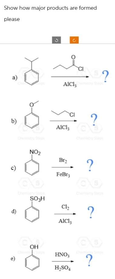 Show how major products are formed
please
a)
b)
c)
d)
e)
NO₂
SO3H
COH
2
Br₂
AICI, Stepi
C
O
FeBr3
CI
?
AICI; C S
CLS?
Cl₂
AIC13
HNO3
H₂SO4
?
QO
?
?