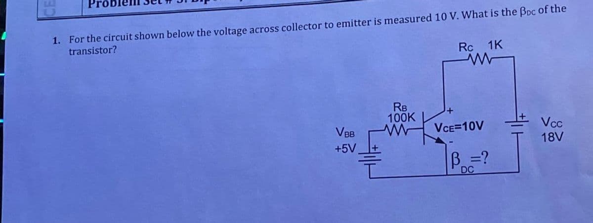 Pro
1. For the circuit shown below the voltage across collector to emitter is measured 10 V. What is the BDC of the
transistor?
VBB
+5V
RB
100K
www
Rc 1K
www
VCE=10V
B =?
DC
Vcc
18V