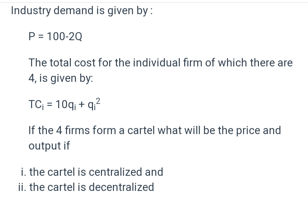 Industry demand is given by :
P = 100-2Q
The total cost for the individual firm of which there are
4, is given by:
TC₁ = 10q; + q₁²
If the 4 firms form a cartel what will be the price and
output if
i. the cartel is centralized and
ii. the cartel is decentralized