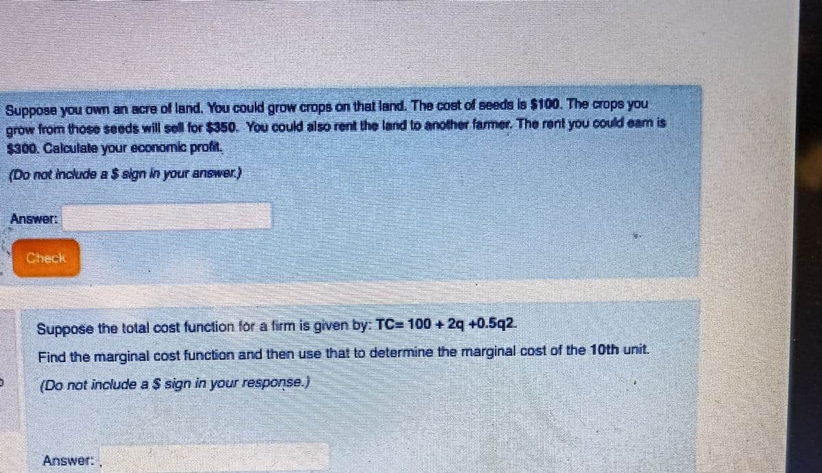 Suppose you own an acre of land. You could grow crops on that land. The cost of seeds is $100. The crops you
grow from those seeds will sell for $350. You could also rent the land to another farmer. The rent you could eam is
$300. Calculate your economic profit.
(Do not include a $ sign in your answer.)
Answer:
Suppose the total cost function for a firm is given by: TC= 100 + 2q +0.5q2.
Find the marginal cost function and then use that to determine the marginal cost of the 10th unit.
(Do not include a $ sign in your response.)
#
Answer: