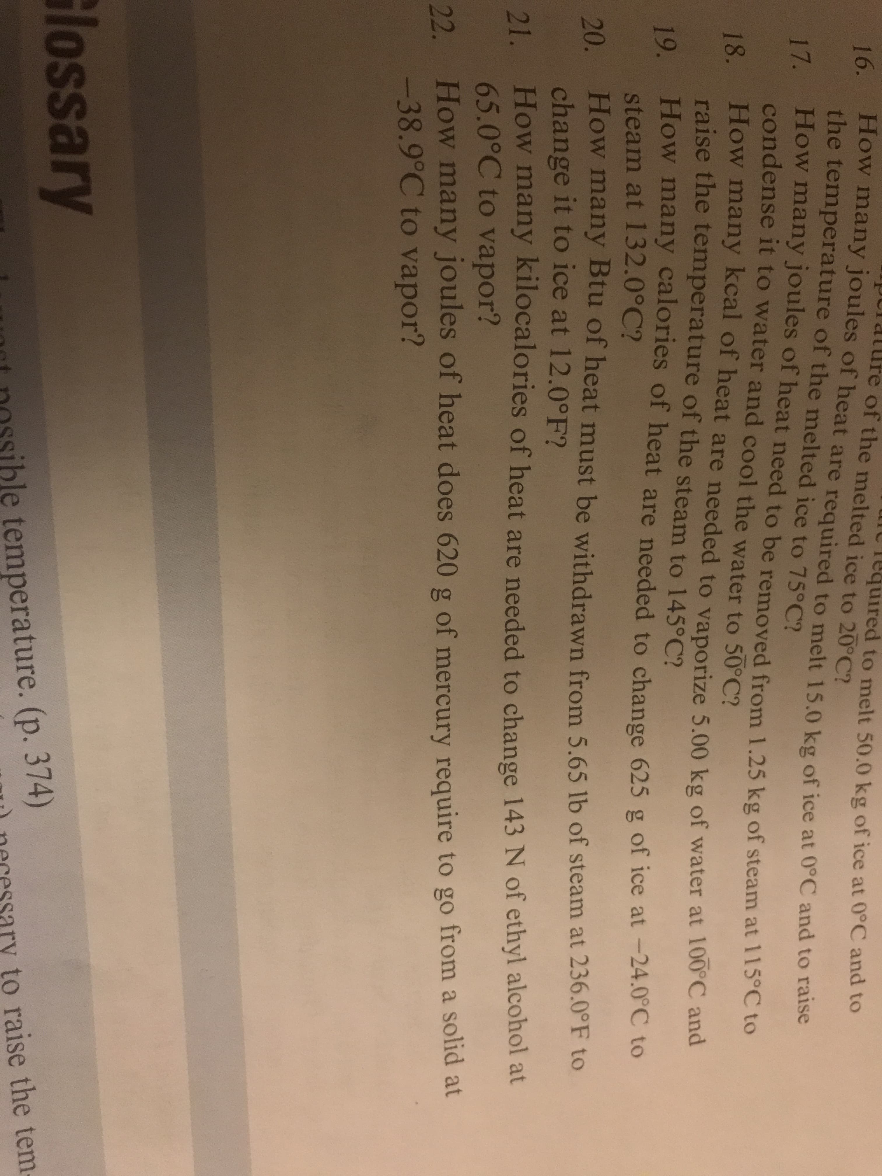 16.
the temperature of the melted ice to 75°C?
How many joules of heat are required to melt 15.0 kg of ice at 0°C and to raise
re of the melted ice to 20°C?
equired to melt 50.0 kg of ice at 0°C and to
17. How many joules of heat need to be removed from 1.25 kg of steam at 115°C to
condense it to water and cool the water to 50°C?
18. How many kcal of heat are needed to vaporize 5.00 kg of water at 100 C and
raise the temperature of the steam to 145°C?
19. How many calories of heat are needed to change 625 g of ice at -24.0C to
steam at 132.0°C?
20. How many Btu of heat must be withdrawn from 5.65 lb of steam at 236.0°F to
change it to ice at 12.0°F?
How many kilocalories of heat are needed to change 143 N of ethyl alcohol at
21.
65.0°C to vapor?
How many joules of heat does 620 g of mercury require to go from
a solid at
22.
-38.9°C to vapor?
Glossary
le temperature. (p. 374)
to raise the tem-
