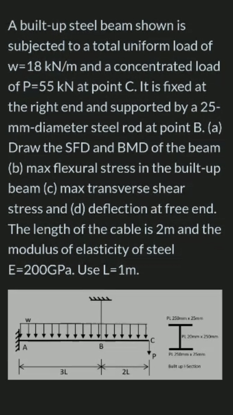 A built-up steel beam shown is
subjected to a total uniform load of
w=18 kN/m and a concentrated load
of P=55 kN at point C. It is fixed at
the right end and supported by a 25-
mm-diameter steel rod at point B. (a)
Draw the SFD and BMD of the beam
(b) max flexural stress in the built-up
beam (c) max transverse shear
stress and (d) deflection at free end.
The length of the cable is 2m and the
modulus of elasticity of steel
E=200GPA. Use L=1m.
PL 250mmx 25mm
20mm x 250mm
PL 250mm 25mm
Built up Section
3L
2L
