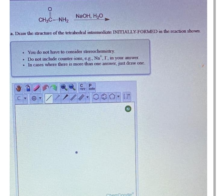 NaOH, H20
CH3C-NH2
a. Draw the structure of the tetrahedral intermediate INITIALLY-FORMED in the reaction shown.
• You do not have to consider stereochemistry.
Do not include counter-ions, e.g., Na,T, in your answer.
. In cases where there is more than one answer, just draw one.
opy ante
[F
ChemDoc
