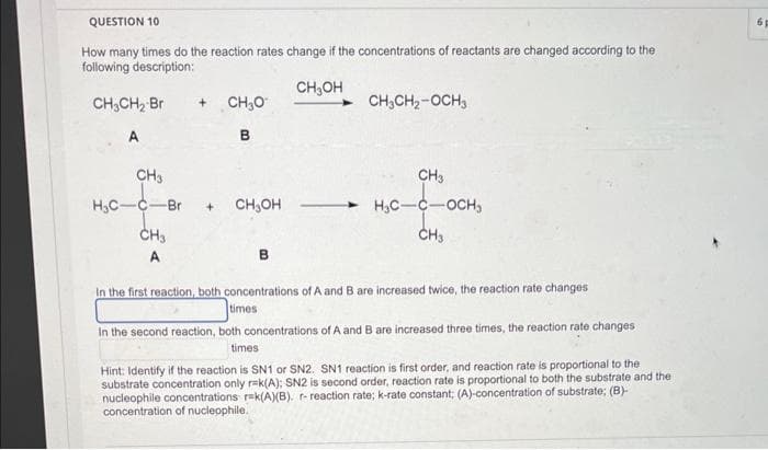 QUESTION 10
How many times do the reaction rates change if the concentrations of reactants are changed according to the
following description:
CH₂OH
CH₂CH₂ Br
A
+ CH3O
B
CH3
H₂C-C-Br +
CH3
CH₂OH
CH₂CH₂-OCH3
CH3
H₂C-C -OCH₂
CH3
In the first reaction, both concentrations of A and B are increased twice, the reaction rate changes
times
In the second reaction, both concentrations of A and B are increased three times, the reaction rate changes
times
Hint: Identify if the reaction is SN1 or SN2. SN1 reaction is first order, and reaction rate is proportional to the
substrate concentration only r-k(A); SN2 is second order, reaction rate is proportional to both the substrate and the
nucleophile concentrations r-k(A)(B). r- reaction rate; k-rate constant; (A)-concentration of substrate; (B)-
concentration of nucleophile.