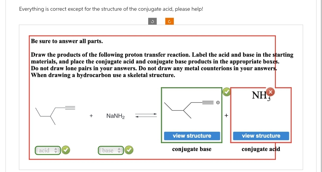 Everything is correct except for the structure of the conjugate acid, please help!
Be sure to answer all parts.
Draw the products of the following proton transfer reaction. Label the acid and base in the starting
materials, and place the conjugate acid and conjugate base products in the appropriate boxes.
Do not draw lone pairs in your answers. Do not draw any metal counterions in your answers.
When drawing a hydrocarbon use a skeletal structure.
acid
+ NaNH,
base
view structure
conjugate base
NH
view structure
conjugate acid