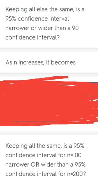 Keeping all else the same, is a
95% confidence interval
narrower or wider than a 90
confidence interval?
As n increases, it becomes
Keeping all the same, is a 95%
confidence interval for n=100
narrower OR wider than a 95%
confidence interval for n-200?
