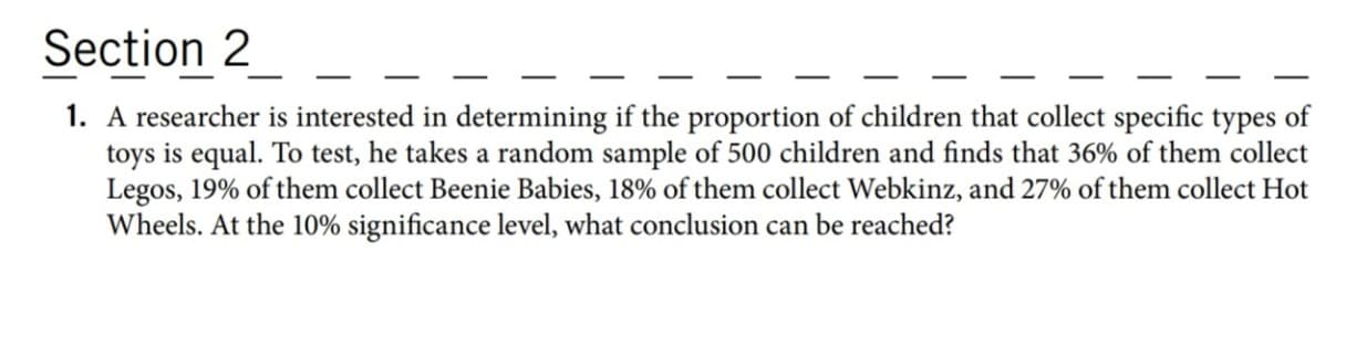 A researcher is interested in determining if the proportion of children that collect specific types of
toys is equal. To test, he takes a random sample of 500 children and finds that 36% of them collect
Legos, 19% of them collect Beenie Babies, 18% of them collect Webkinz, and 27% of them collect Hot
Wheels. At the 10% significance level, what conclusion can be reached?
