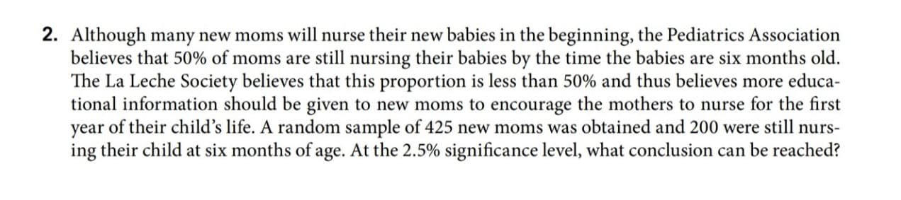 Although many new moms will nurse their new babies in the beginning, the Pediatrics Association
believes that 50% of moms are still nursing their babies by the time the babies are six months old.
The La Leche Society believes that this proportion is less than 50% and thus believes more educa-
tional information should be given to new moms to encourage the mothers to nurse for the first
year of their child's life. A random sample of 425 new moms was obtained and 200 were still nurs-
ing their child at six months of age. At the 2.5% significance level, what conclusion can be reached?
