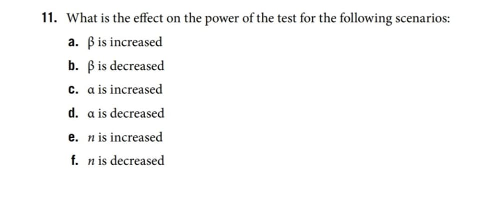 ### Understanding the Impact on Test Power

The power of a statistical test is influenced by various factors. Let's examine how the power of the test changes under the following scenarios:

1. **What is the effect on the power of the test for the following scenarios:**

    a. β (beta) is increased  
    b. β (beta) is decreased  
    c. α (alpha) is increased  
    d. α (alpha) is decreased  
    e. n (sample size) is increased  
    f. n (sample size) is decreased  

---

#### Explanation:

- **a. β (beta) is increased:**  
  Beta (β) represents the probability of making a Type II error, which is failing to reject a false null hypothesis. If β is increased, it means that the likelihood of making a Type II error is higher, and thus the power of the test (which is 1 - β) decreases.

- **b. β (beta) is decreased:**  
  Conversely, if β is decreased, the probability of making a Type II error is lower, which means the power of the test increases.

- **c. α (alpha) is increased:**  
  Alpha (α) is the probability of making a Type I error, which is rejecting a true null hypothesis. By increasing α, you also increase the test's power, since the critical region for rejecting the null hypothesis becomes larger.

- **d. α (alpha) is decreased:**  
  Decreasing α results in a smaller critical region, which in turn decreases the power of the test, as there's a lower probability of rejecting the null hypothesis when it is false.

- **e. n (sample size) is increased:**  
  Increasing the sample size (n) generally increases the power of the test. A larger sample size provides more information about the population, reducing the standard error and making it easier to detect a true effect.

- **f. n (sample size) is decreased:**  
  Decreasing the sample size reduces the power of the test. With a smaller sample size, there is higher variability in the data, making it more difficult to detect a true effect.

Understanding how these factors influence the power of a test is crucial for designing experiments and making accurate inferences from data.